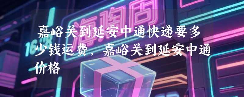 嘉峪关到延安中通快递要多少钱运费，嘉峪关到延安中通价格