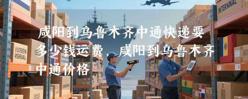 咸阳到乌鲁木齐中通快递要多少钱运费，咸阳到乌鲁木齐中通价格