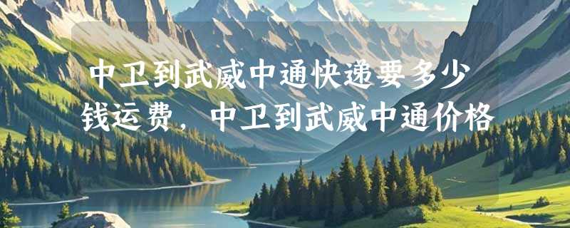 中卫到武威中通快递要多少钱运费，中卫到武威中通价格