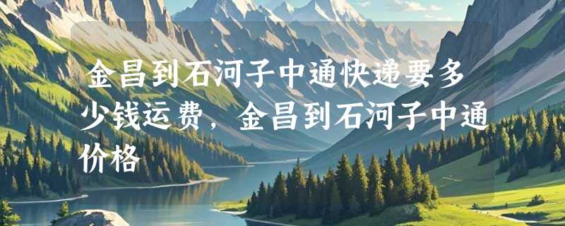 金昌到石河子中通快递要多少钱运费，金昌到石河子中通价格