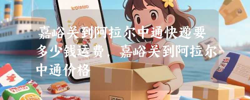 嘉峪关到阿拉尔中通快递要多少钱运费，嘉峪关到阿拉尔中通价格