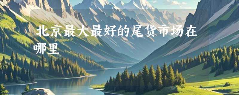 北京最大最好的尾货市场在哪里