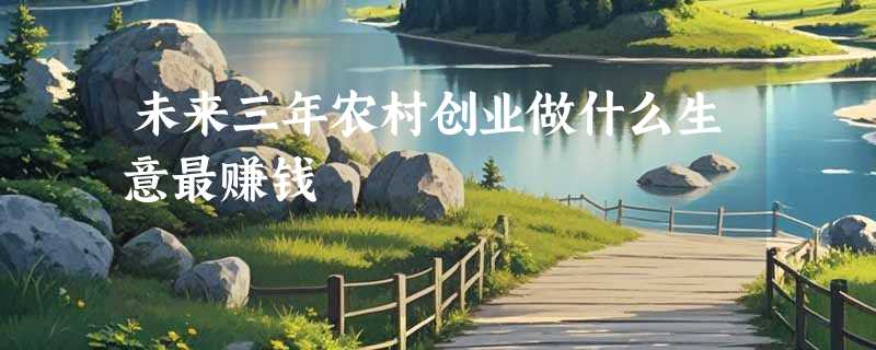未来三年农村创业做什么生意最赚钱