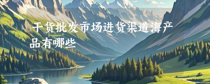 干货批发市场进货渠道海产品有哪些