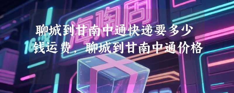 聊城到甘南中通快递要多少钱运费，聊城到甘南中通价格