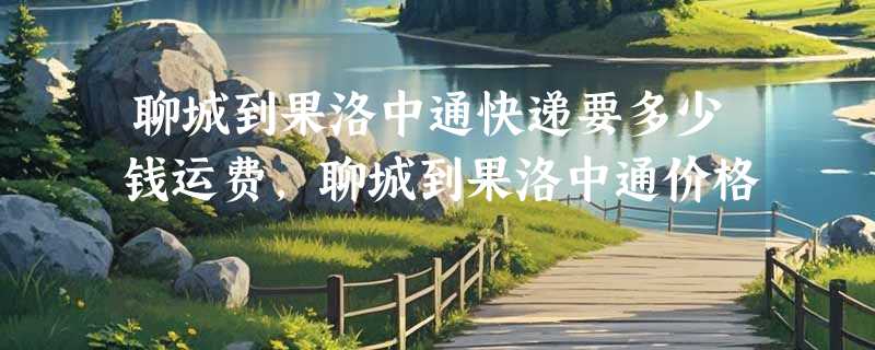 聊城到果洛中通快递要多少钱运费，聊城到果洛中通价格