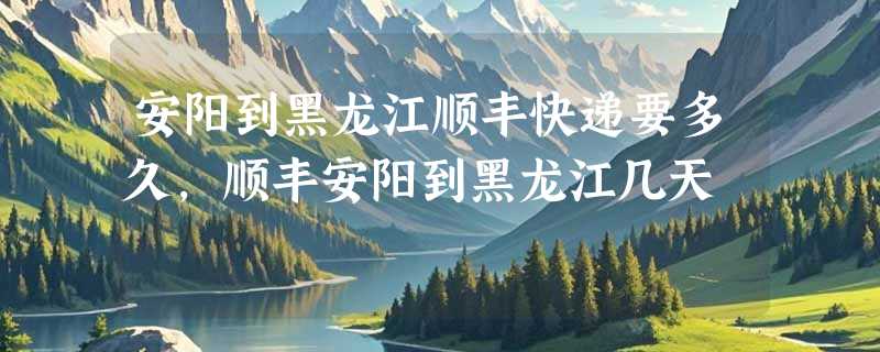 安阳到黑龙江顺丰快递要多久，顺丰安阳到黑龙江几天