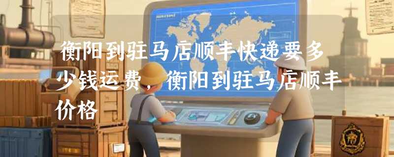 衡阳到驻马店顺丰快递要多少钱运费，衡阳到驻马店顺丰价格