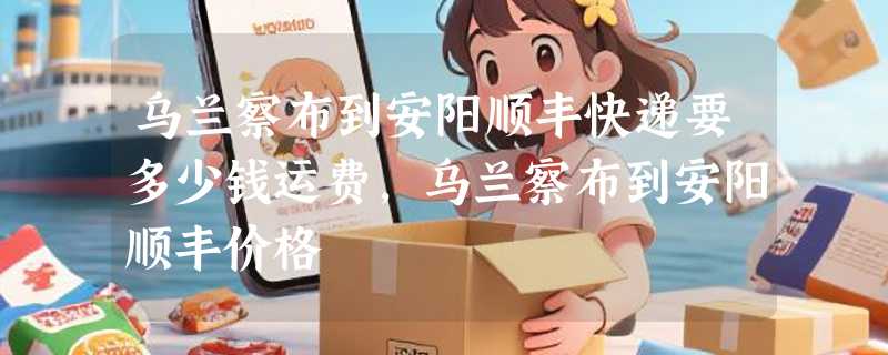 乌兰察布到安阳顺丰快递要多少钱运费，乌兰察布到安阳顺丰价格