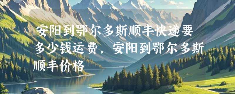 安阳到鄂尔多斯顺丰快递要多少钱运费，安阳到鄂尔多斯顺丰价格