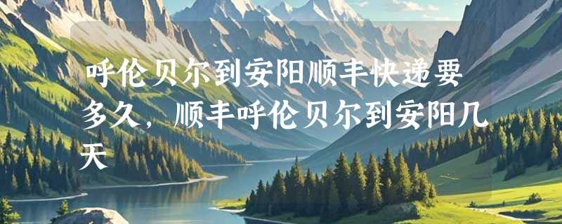 呼伦贝尔到安阳顺丰快递要多久，顺丰呼伦贝尔到安阳几天